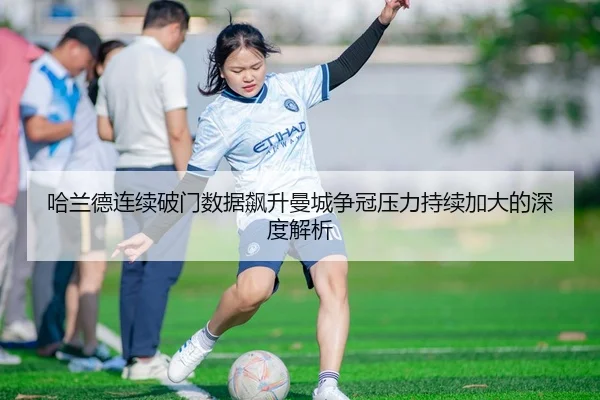 哈兰德连续破门数据飙升曼城争冠压力持续加大的深度解析
